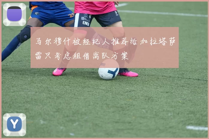 马尔穆什被经纪人推荐给加拉塔萨雷只考虑租借离队方案