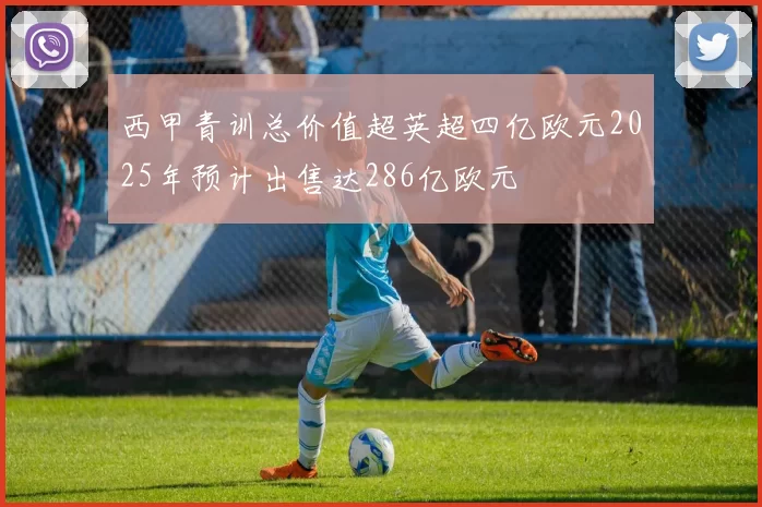 西甲青训总价值超英超四亿欧元2025年预计出售达286亿欧元