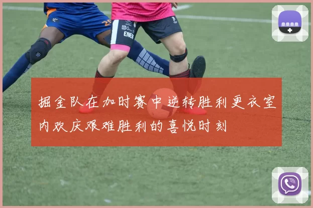 掘金队在加时赛中逆转胜利更衣室内欢庆艰难胜利的喜悦时刻