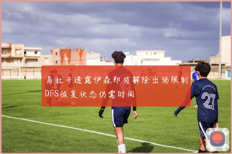乌杜卡透露伊森即将解除出场限制DFS恢复状态仍需时间