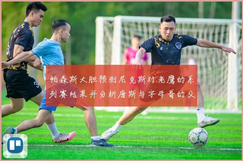 帕森斯大胆预测尼克斯对老鹰的系列赛结果并分析唐斯与字母哥的交易可能性