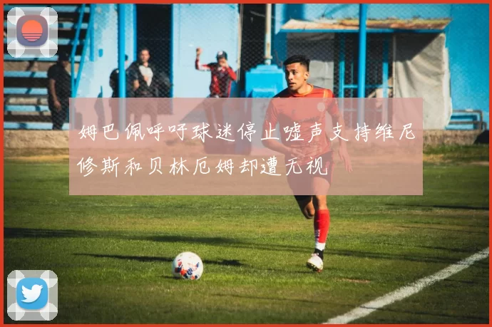 姆巴佩呼吁球迷停止嘘声支持维尼修斯和贝林厄姆却遭无视