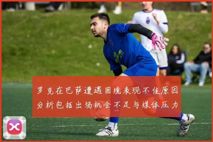 罗克在巴萨遭遇困境表现不佳原因分析包括出场机会不足与媒体压力影响