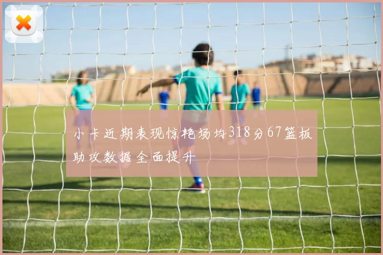 小卡近期表现惊艳场均318分67篮板助攻数据全面提升