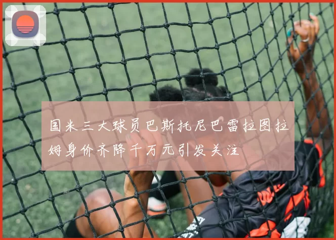 国米三大球员巴斯托尼巴雷拉图拉姆身价齐降千万元引发关注