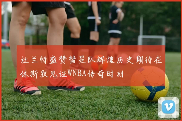 杜兰特盛赞彗星队辉煌历史期待在休斯敦见证WNBA传奇时刻