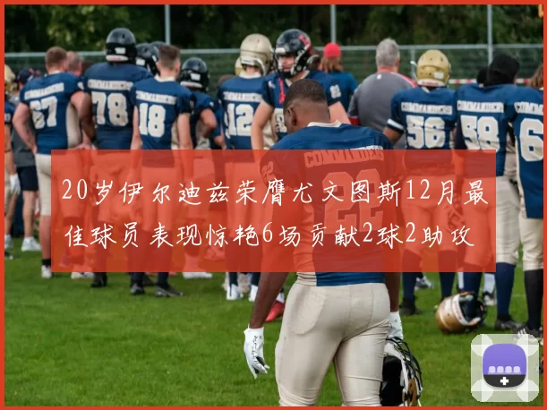 20岁伊尔迪兹荣膺尤文图斯12月最佳球员表现惊艳6场贡献2球2助攻