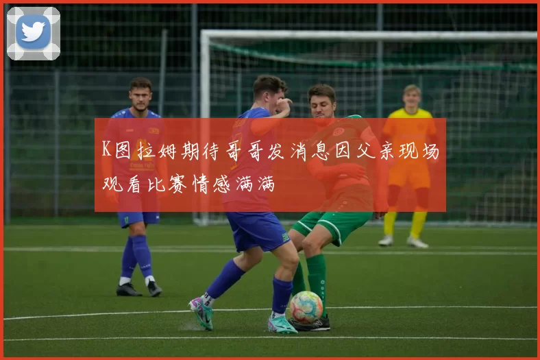 K图拉姆期待哥哥发消息因父亲现场观看比赛情感满满